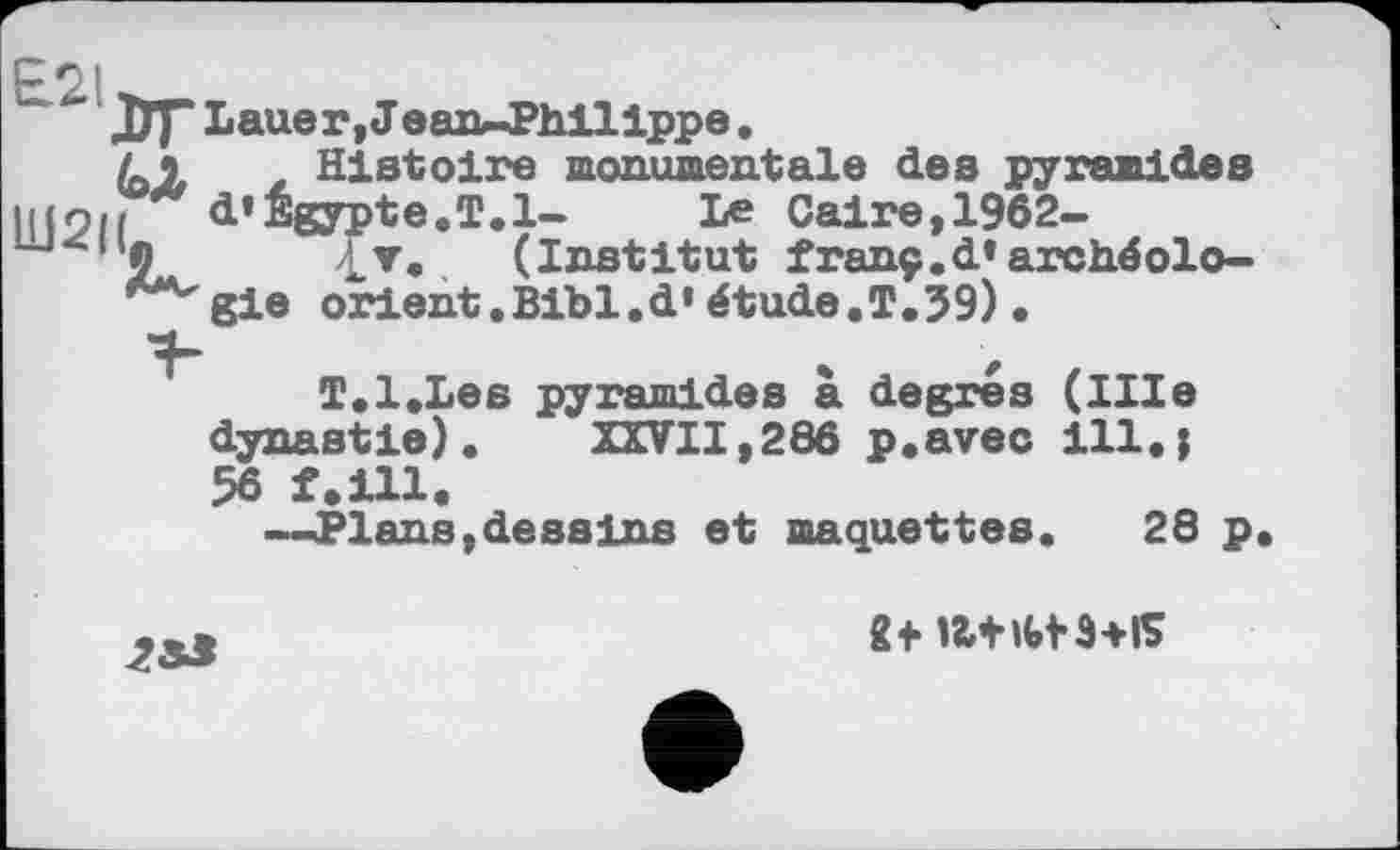 ﻿(ojb
W2|L
£21
ЛГ Lauer,! ean-Philippe, Histoire monumentale des pyramides d’Egypte.T.1- Le Caire,1962-
£▼. (Institut franç.d’archéologie orient.Bibl.d’étude.T.39)•
T.l.Les pyramides à degrés (IHe dynastie). XXVII,286 p.avec ill.i 56 f.ill.
—Plans, dessins et maquettes. 28 p.
et a+itfs+is